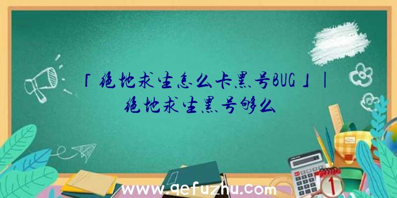 「绝地求生怎么卡黑号BUG」|绝地求生黑号够么